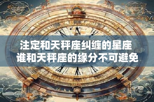 注定和天秤座纠缠的星座 谁和天秤座的缘分不可避免