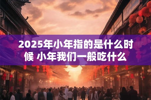 2025年小年指的是什么时候 小年我们一般吃什么