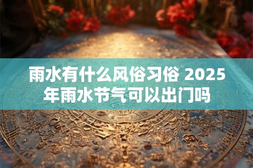 雨水有什么风俗习俗 2025年雨水节气可以出门吗