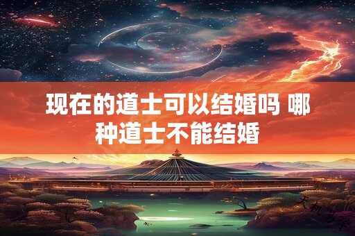 现在的道士可以结婚吗 哪种道士不能结婚