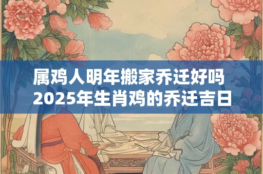 属鸡人明年搬家乔迁好吗 2025年生肖鸡的乔迁吉日表