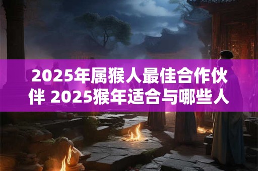 2025年属猴人最佳合作伙伴 2025猴年适合与哪些人合作