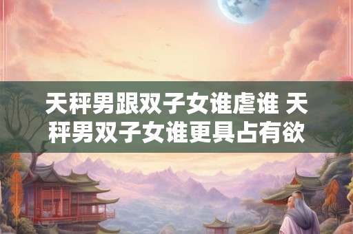天秤男跟双子女谁虐谁 天秤男双子女谁更具占有欲
