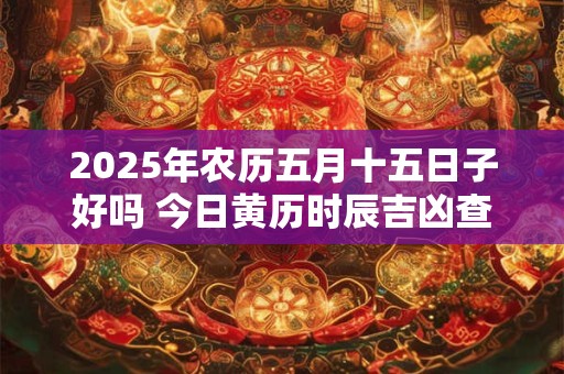 2025年农历五月十五日子好吗 今日黄历时辰吉凶查询