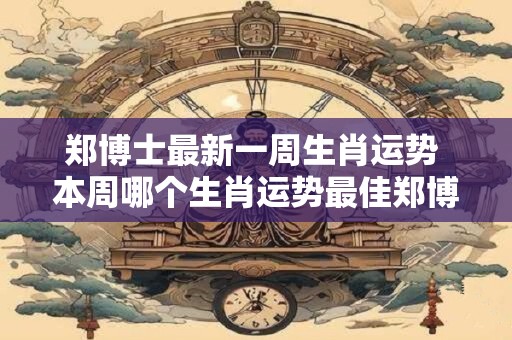 郑博士最新一周生肖运势 本周哪个生肖运势最佳郑博士告诉你