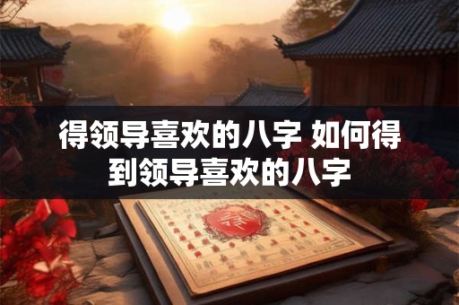 得领导喜欢的八字 如何得到领导喜欢的八字
