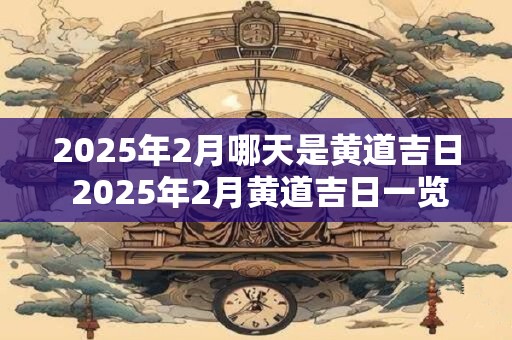 2025年2月哪天是黄道吉日 2025年2月黄道吉日一览表 2025年2月哪天是黄道吉日 2025年2月黄道吉日一览表