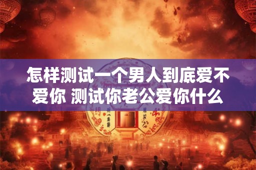 怎样测试一个男人到底爱不爱你 测试你老公爱你什么地方