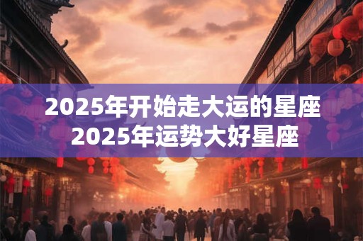 2025年开始走大运的星座 2025年运势大好星座