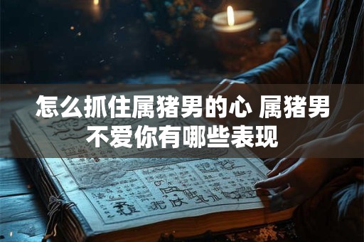 怎么抓住属猪男的心 属猪男不爱你有哪些表现 怎么抓住属猪男的心 属猪男不爱你有哪些表现