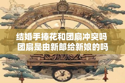 结婚手捧花和团扇冲突吗 团扇是由新郎给新娘的吗 结婚手捧花和团扇冲突吗 团扇是由新郎给新娘的吗