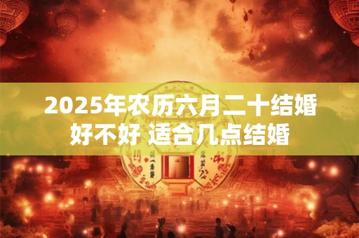 2025年农历六月二十结婚好不好 适合几点结婚 2025年农历六月二十结婚好不好 适合几点结婚