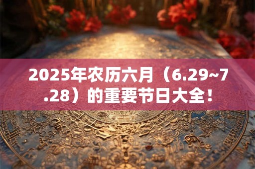 2025年农历六月（6.29~7.28）的重要节日大全！