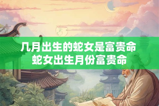 几月出生的蛇女是富贵命 蛇女出生月份富贵命