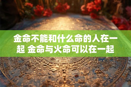 金命不能和什么命的人在一起 金命与火命可以在一起吗 金命不能和什么命的人在一起 金命与火命可以在一起吗