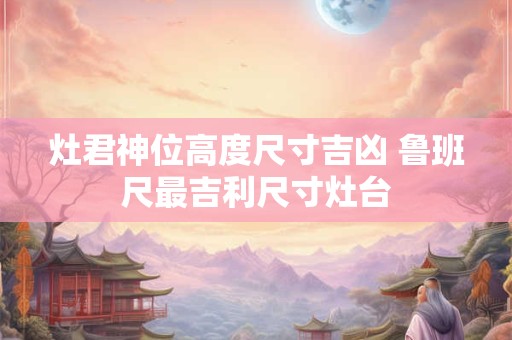灶君神位高度尺寸吉凶 鲁班尺最吉利尺寸灶台