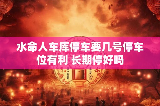 水命人车库停车要几号停车位有利 长期停好吗