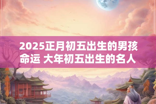 2025正月初五出生的男孩命运 大年初五出生的名人