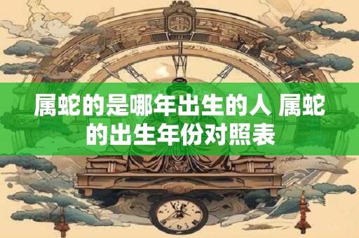 属蛇的是哪年出生的人 属蛇的出生年份对照表