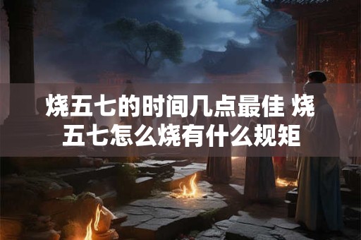 烧五七的时间几点最佳 烧五七怎么烧有什么规矩 烧五七的时间几点最佳 烧五七怎么烧有什么规矩