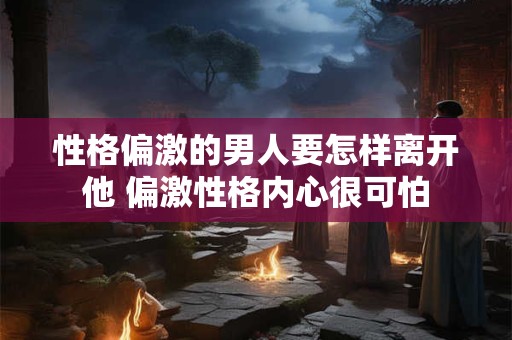 性格偏激的男人要怎样离开他 偏激性格内心很可怕