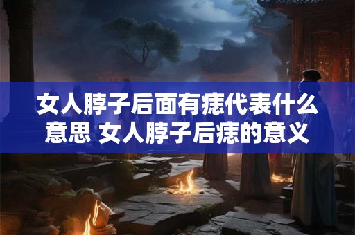 女人脖子后面有痣代表什么意思 女人脖子后痣的意义是什么