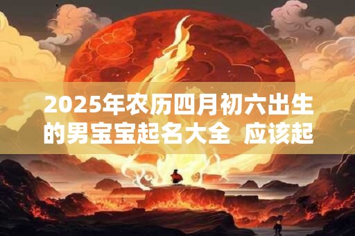 2025年农历四月初六出生的男宝宝起名大全  应该起什么名字