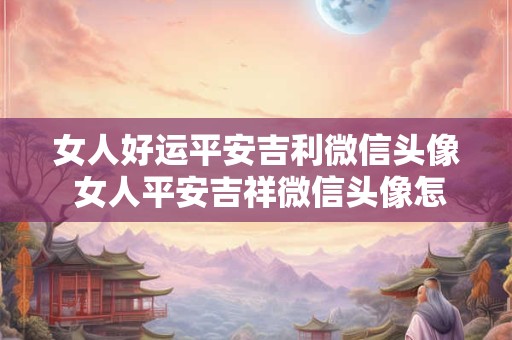 女人好运平安吉利微信头像 女人平安吉祥微信头像怎么选