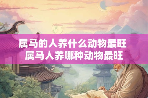 属马的人养什么动物最旺 属马人养哪种动物最旺