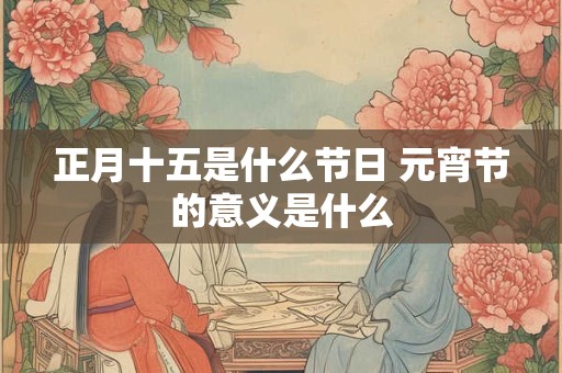 正月十五是什么节日 元宵节的意义是什么