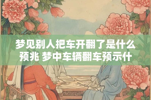 梦见别人把车开翻了是什么预兆 梦中车辆翻车预示什么