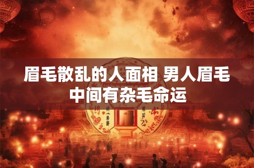 眉毛散乱的人面相 男人眉毛中间有杂毛命运 眉毛散乱的人面相 男人眉毛中间有杂毛命运