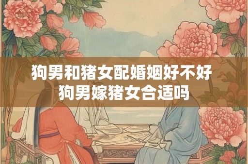 狗男和猪女配婚姻好不好 狗男嫁猪女合适吗