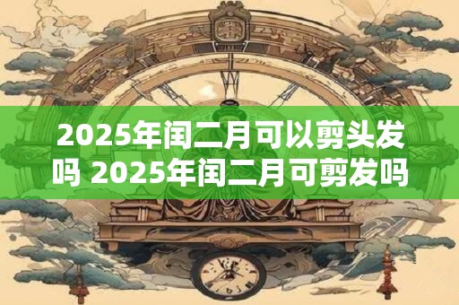 2025年闰二月可以剪头发吗 2025年闰二月可剪发吗