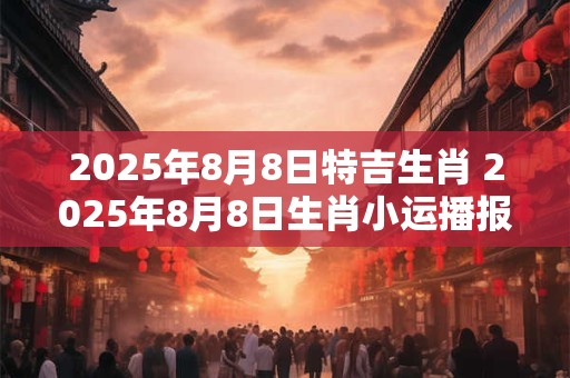 2025年8月8日特吉生肖 2025年8月8日生肖小运播报 2025年8月8日特吉生肖 2025年8月8日生肖小运播报