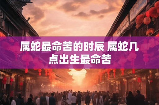 属蛇最命苦的时辰 属蛇几点出生最命苦 属蛇最命苦的时辰 属蛇几点出生最命苦