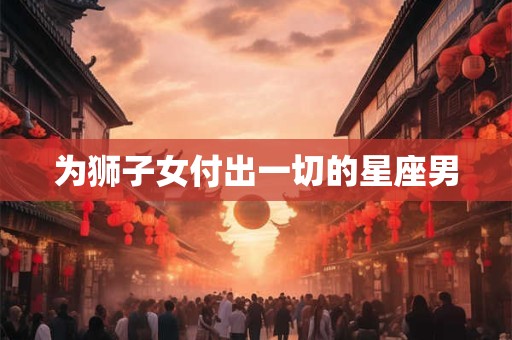 为狮子女付出一切的星座男
