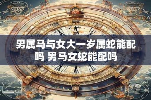 男属马与女大一岁属蛇能配吗 男马女蛇能配吗