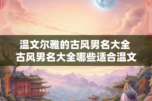 温文尔雅的古风男名大全 古风男名大全哪些适合温文尔雅的气质