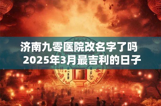 济南九零医院改名字了吗  2025年3月最吉利的日子生孩子