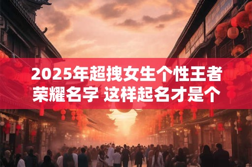 2025年超拽女生个性王者荣耀名字 这样起名才是个酷女孩