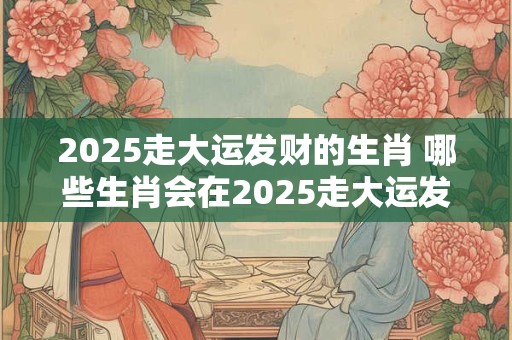 2025走大运发财的生肖 哪些生肖会在2025走大运发财