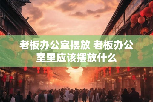 老板办公室摆放 老板办公室里应该摆放什么