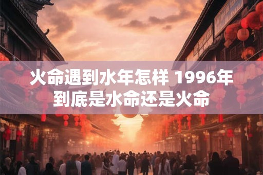 火命遇到水年怎样 1996年到底是水命还是火命