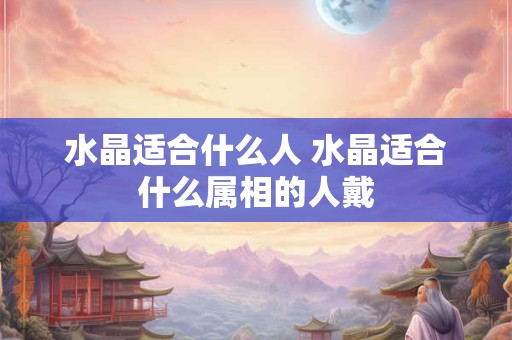 水晶适合什么人 水晶适合什么属相的人戴 水晶适合什么人 水晶适合什么属相的人戴