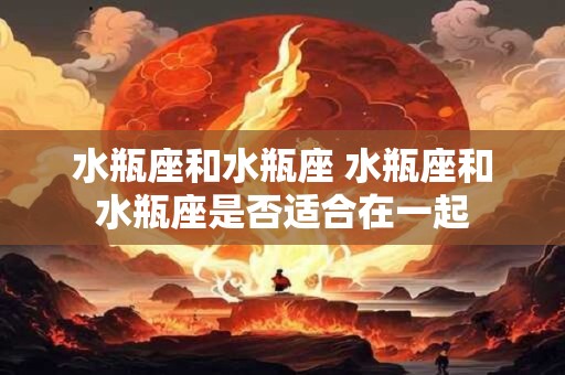 水瓶座和水瓶座 水瓶座和水瓶座是否适合在一起