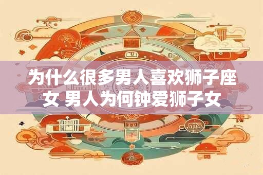 为什么很多男人喜欢狮子座女 男人为何钟爱狮子女