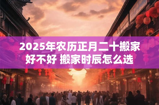 2025年农历正月二十搬家好不好 搬家时辰怎么选
