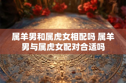 属羊男和属虎女相配吗 属羊男与属虎女配对合适吗