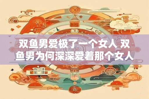 双鱼男爱极了一个女人 双鱼男为何深深爱着那个女人